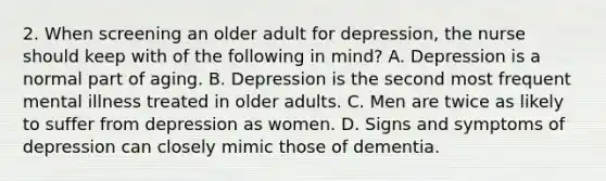 2. When screening an older adult for depression, the nurse should keep with of the following in mind? A. Depression is a normal part of aging. B. Depression is the second most frequent mental illness treated in older adults. C. Men are twice as likely to suffer from depression as women. D. Signs and symptoms of depression can closely mimic those of dementia.