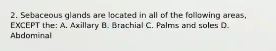 2. Sebaceous glands are located in all of the following areas, EXCEPT the: A. Axillary B. Brachial C. Palms and soles D. Abdominal