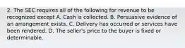 2. The SEC requires all of the following for revenue to be recognized except A. Cash is collected. B. Persuasive evidence of an arrangement exists. C. Delivery has occurred or services have been rendered. D. The seller's price to the buyer is fixed or determinable.