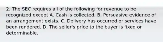 2. The SEC requires all of the following for revenue to be recognized except A. Cash is collected. B. Persuasive evidence of an arrangement exists. C. Delivery has occurred or services have been rendered. D. The seller's price to the buyer is fixed or determinable.