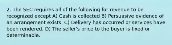 2. The SEC requires all of the following for revenue to be recognized except A) Cash is collected B) Persuasive evidence of an arrangement exists. C) Delivery has occurred or services have been rendered. D) The seller's price to the buyer is fixed or determinable.