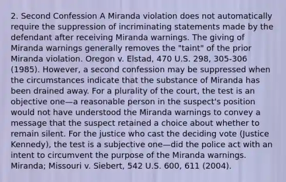 2. Second Confession A Miranda violation does not automatically require the suppression of incriminating statements made by the defendant after receiving Miranda warnings. The giving of Miranda warnings generally removes the "taint" of the prior Miranda violation. Oregon v. Elstad, 470 U.S. 298, 305-306 (1985). However, a second confession may be suppressed when the circumstances indicate that the substance of Miranda has been drained away. For a plurality of the court, the test is an objective one—a reasonable person in the suspect's position would not have understood the Miranda warnings to convey a message that the suspect retained a choice about whether to remain silent. For the justice who cast the deciding vote (Justice Kennedy), the test is a subjective one—did the police act with an intent to circumvent the purpose of the Miranda warnings. Miranda; Missouri v. Siebert, 542 U.S. 600, 611 (2004).