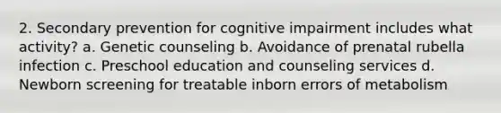 2. Secondary prevention for cognitive impairment includes what activity? a. Genetic counseling b. Avoidance of prenatal rubella infection c. Preschool education and counseling services d. Newborn screening for treatable inborn errors of metabolism