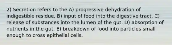 2) Secretion refers to the A) progressive dehydration of indigestible residue. B) input of food into the digestive tract. C) release of substances into the lumen of the gut. D) absorption of nutrients in the gut. E) breakdown of food into particles small enough to cross epithelial cells.