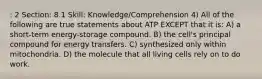 : 2 Section: 8.1 Skill: Knowledge/Comprehension 4) All of the following are true statements about ATP EXCEPT that it is: A) a short-term energy-storage compound. B) the cell's principal compound for energy transfers. C) synthesized only within mitochondria. D) the molecule that all living cells rely on to do work.