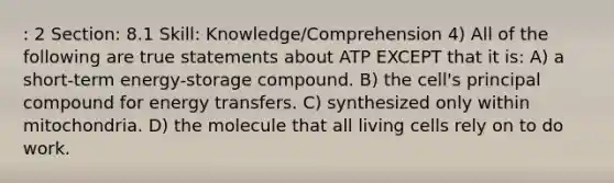 : 2 Section: 8.1 Skill: Knowledge/Comprehension 4) All of the following are true statements about ATP EXCEPT that it is: A) a short-term energy-storage compound. B) the cell's principal compound for energy transfers. C) synthesized only within mitochondria. D) the molecule that all living cells rely on to do work.