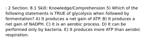 : 2 Section: 8.1 Skill: Knowledge/Comprehension 5) Which of the following statements is TRUE of glycolysis when followed by fermentation? A) It produces a net gain of ATP. B) It produces a net gain of NADPH. C) It is an aerobic process. D) It can be performed only by bacteria. E) It produces more ATP than aerobic respiration.