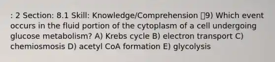 : 2 Section: 8.1 Skill: Knowledge/Comprehension 9) Which event occurs in the fluid portion of the cytoplasm of a cell undergoing glucose metabolism? A) Krebs cycle B) electron transport C) chemiosmosis D) acetyl CoA formation E) glycolysis