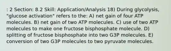 : 2 Section: 8.2 Skill: Application/Analysis 18) During glycolysis, "glucose activation" refers to the: A) net gain of four ATP molecules. B) net gain of two ATP molecules. C) use of two ATP molecules to make one fructose bisphosphate molecule. D) splitting of fructose bisphosphate into two G3P molecules. E) conversion of two G3P molecules to two pyruvate molecules.