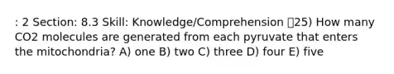 : 2 Section: 8.3 Skill: Knowledge/Comprehension 25) How many CO2 molecules are generated from each pyruvate that enters the mitochondria? A) one B) two C) three D) four E) five