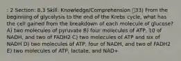 : 2 Section: 8.3 Skill: Knowledge/Comprehension 33) From the beginning of glycolysis to the end of the Krebs cycle, what has the cell gained from the breakdown of each molecule of glucose? A) two molecules of pyruvate B) four molecules of ATP, 10 of NADH, and two of FADH2 C) two molecules of ATP and six of NADH D) two molecules of ATP, four of NADH, and two of FADH2 E) two molecules of ATP, lactate, and NAD+