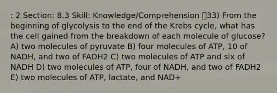 : 2 Section: 8.3 Skill: Knowledge/Comprehension 33) From the beginning of glycolysis to the end of the Krebs cycle, what has the cell gained from the breakdown of each molecule of glucose? A) two molecules of pyruvate B) four molecules of ATP, 10 of NADH, and two of FADH2 C) two molecules of ATP and six of NADH D) two molecules of ATP, four of NADH, and two of FADH2 E) two molecules of ATP, lactate, and NAD+