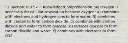 : 2 Section: 8.3 Skill: Knowledge/Comprehension 34) Oxygen is necessary for cellular respiration because oxygen: A) combines with electrons and hydrogen ions to form water. B) combines with carbon to form carbon dioxide. C) combines with carbon dioxide and water to form glucose. D) reduces glucose to form carbon dioxide and water. E) combines with electrons to form CO2.