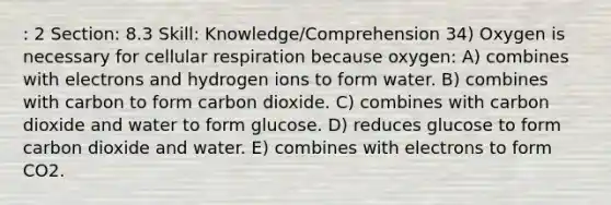 : 2 Section: 8.3 Skill: Knowledge/Comprehension 34) Oxygen is necessary for cellular respiration because oxygen: A) combines with electrons and hydrogen ions to form water. B) combines with carbon to form carbon dioxide. C) combines with carbon dioxide and water to form glucose. D) reduces glucose to form carbon dioxide and water. E) combines with electrons to form CO2.