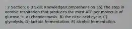 : 2 Section: 8.3 Skill: Knowledge/Comprehension 35) The step in aerobic respiration that produces the most ATP per molecule of glucose is: A) chemiosmosis. B) the citric acid cycle. C) glycolysis. D) lactate fermentation. E) alcohol fermentation.