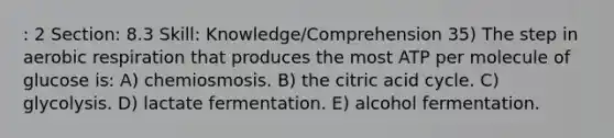 : 2 Section: 8.3 Skill: Knowledge/Comprehension 35) The step in <a href='https://www.questionai.com/knowledge/kyxGdbadrV-aerobic-respiration' class='anchor-knowledge'>aerobic respiration</a> that produces the most ATP per molecule of glucose is: A) chemiosmosis. B) the citric acid cycle. C) glycolysis. D) lactate fermentation. E) alcohol fermentation.