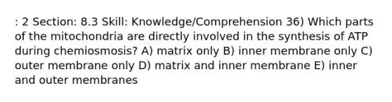 : 2 Section: 8.3 Skill: Knowledge/Comprehension 36) Which parts of the mitochondria are directly involved in the synthesis of ATP during chemiosmosis? A) matrix only B) inner membrane only C) outer membrane only D) matrix and inner membrane E) inner and outer membranes