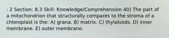 : 2 Section: 8.3 Skill: Knowledge/Comprehension 40) The part of a mitochondrion that structurally compares to the stroma of a chloroplast is the: A) grana. B) matrix. C) thylakoids. D) inner membrane. E) outer membrane.