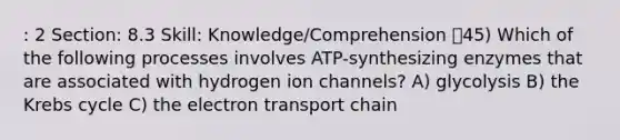 : 2 Section: 8.3 Skill: Knowledge/Comprehension 45) Which of the following processes involves ATP-synthesizing enzymes that are associated with hydrogen ion channels? A) glycolysis B) the Krebs cycle C) the electron transport chain