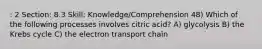 : 2 Section: 8.3 Skill: Knowledge/Comprehension 48) Which of the following processes involves citric acid? A) glycolysis B) the Krebs cycle C) the electron transport chain