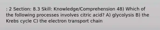 : 2 Section: 8.3 Skill: Knowledge/Comprehension 48) Which of the following processes involves citric acid? A) glycolysis B) the Krebs cycle C) the electron transport chain