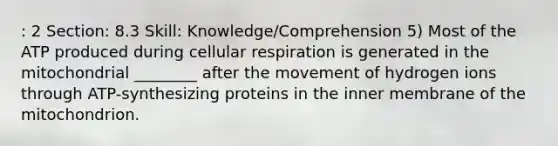 : 2 Section: 8.3 Skill: Knowledge/Comprehension 5) Most of the ATP produced during cellular respiration is generated in the mitochondrial ________ after the movement of hydrogen ions through ATP-synthesizing proteins in the inner membrane of the mitochondrion.