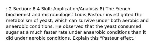 : 2 Section: 8.4 Skill: Application/Analysis 8) The French biochemist and microbiologist Louis Pasteur investigated the metabolism of yeast, which can survive under both aerobic and anaerobic conditions. He observed that the yeast consumed sugar at a much faster rate under anaerobic conditions than it did under aerobic conditions. Explain this "Pasteur effect."