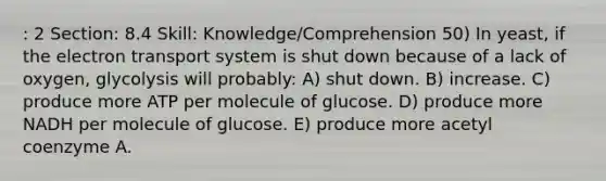 : 2 Section: 8.4 Skill: Knowledge/Comprehension 50) In yeast, if the electron transport system is shut down because of a lack of oxygen, glycolysis will probably: A) shut down. B) increase. C) produce more ATP per molecule of glucose. D) produce more NADH per molecule of glucose. E) produce more acetyl coenzyme A.