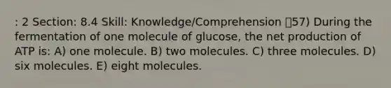 : 2 Section: 8.4 Skill: Knowledge/Comprehension 57) During the fermentation of one molecule of glucose, the net production of ATP is: A) one molecule. B) two molecules. C) three molecules. D) six molecules. E) eight molecules.