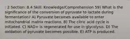 : 2 Section: 8.4 Skill: Knowledge/Comprehension 59) What is the significance of the conversion of pyruvate to lactate during fermentation? A) Pyruvate becomes available to enter mitochondrial matrix reactions. B) The citric acid cycle is initiated. C) NAD+ is regenerated for use in glycolysis. D) The oxidation of pyruvate becomes possible. E) ATP is produced.