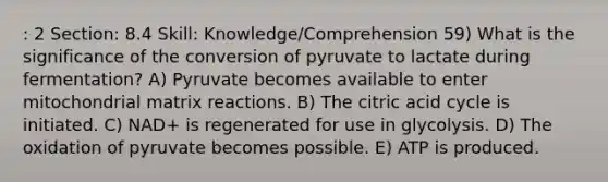 : 2 Section: 8.4 Skill: Knowledge/Comprehension 59) What is the significance of the conversion of pyruvate to lactate during fermentation? A) Pyruvate becomes available to enter mitochondrial matrix reactions. B) The citric acid cycle is initiated. C) NAD+ is regenerated for use in glycolysis. D) The oxidation of pyruvate becomes possible. E) ATP is produced.