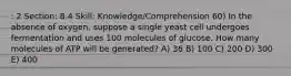 : 2 Section: 8.4 Skill: Knowledge/Comprehension 60) In the absence of oxygen, suppose a single yeast cell undergoes fermentation and uses 100 molecules of glucose. How many molecules of ATP will be generated? A) 36 B) 100 C) 200 D) 300 E) 400