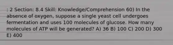 : 2 Section: 8.4 Skill: Knowledge/Comprehension 60) In the absence of oxygen, suppose a single yeast cell undergoes fermentation and uses 100 molecules of glucose. How many molecules of ATP will be generated? A) 36 B) 100 C) 200 D) 300 E) 400