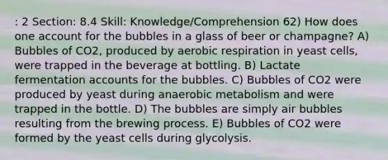 : 2 Section: 8.4 Skill: Knowledge/Comprehension 62) How does one account for the bubbles in a glass of beer or champagne? A) Bubbles of CO2, produced by aerobic respiration in yeast cells, were trapped in the beverage at bottling. B) Lactate fermentation accounts for the bubbles. C) Bubbles of CO2 were produced by yeast during anaerobic metabolism and were trapped in the bottle. D) The bubbles are simply air bubbles resulting from the brewing process. E) Bubbles of CO2 were formed by the yeast cells during glycolysis.