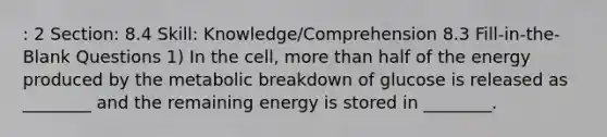 : 2 Section: 8.4 Skill: Knowledge/Comprehension 8.3 Fill-in-the-Blank Questions 1) In the cell, more than half of the energy produced by the metabolic breakdown of glucose is released as ________ and the remaining energy is stored in ________.