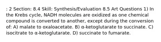 : 2 Section: 8.4 Skill: Synthesis/Evaluation 8.5 Art Questions 1) In the Krebs cycle, NADH molecules are oxidized as one chemical compound is converted to another, except during the conversion of: A) malate to oxaloacetate. B) α-ketoglutarate to succinate. C) isocitrate to α-ketoglutarate. D) succinate to fumarate.