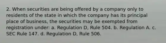 2. When securities are being offered by a company only to residents of the state in which the company has its principal place of business, the securities may be exempted from registration under: a. Regulation D, Rule 504. b. Regulation A. c. SEC Rule 147. d. Regulation D, Rule 506.