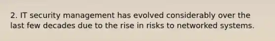 2. IT security management has evolved considerably over the last few decades due to the rise in risks to networked systems.