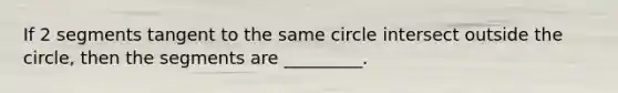 If 2 segments tangent to the same circle intersect outside the circle, then the segments are _________.