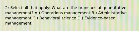 2: Select all that apply: What are the branches of quantitative management? A.) Operations management B.) Administrative management C.) Behavioral science D.) Evidence-based management