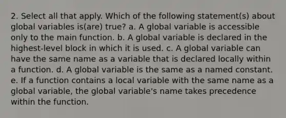 2. Select all that apply. Which of the following statement(s) about global variables is(are) true? a. A global variable is accessible only to the main function. b. A global variable is declared in the highest-level block in which it is used. c. A global variable can have the same name as a variable that is declared locally within a function. d. A global variable is the same as a named constant. e. If a function contains a local variable with the same name as a global variable, the global variable's name takes precedence within the function.