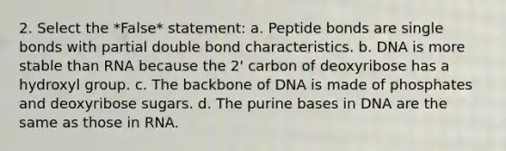 2. Select the *False* statement: a. Peptide bonds are single bonds with partial double bond characteristics. b. DNA is more stable than RNA because the 2' carbon of deoxyribose has a hydroxyl group. c. The backbone of DNA is made of phosphates and deoxyribose sugars. d. The purine bases in DNA are the same as those in RNA.