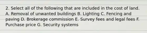 2. Select all of the following that are included in the cost of land. A. Removal of unwanted buildings B. Lighting C. Fencing and paving D. Brokerage commission E. Survey fees and legal fees F. Purchase price G. Security systems