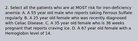 2. Select all the patients who are at MOST risk for iron-deficiency anemia: A. A 55 year old male who reports taking Ferrous Sulfate regularly. B. A 25 year old female who was recently diagnosed with Celiac Disease. C. A 35 year old female who is 36 weeks pregnant that reports craving ice. D. A 67 year old female with a Hemoglobin level of 14.