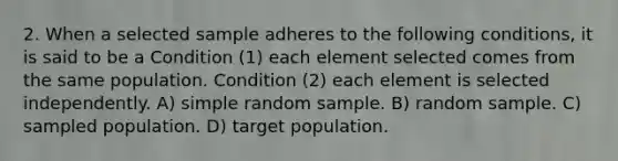 2. When a selected sample adheres to the following conditions, it is said to be a Condition (1) each element selected comes from the same population. Condition (2) each element is selected independently. A) simple random sample. B) random sample. C) sampled population. D) target population.