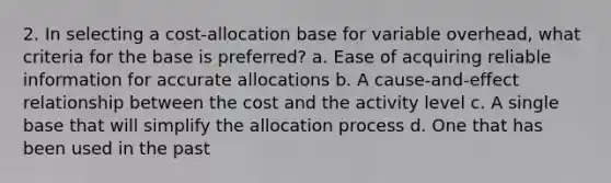 2. In selecting a cost-allocation base for variable overhead, what criteria for the base is preferred? a. Ease of acquiring reliable information for accurate allocations b. A cause-and-effect relationship between the cost and the activity level c. A single base that will simplify the allocation process d. One that has been used in the past