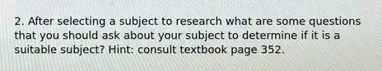 2. After selecting a subject to research what are some questions that you should ask about your subject to determine if it is a suitable subject? Hint: consult textbook page 352.