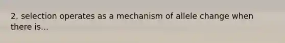 2. selection operates as a mechanism of allele change when there is...