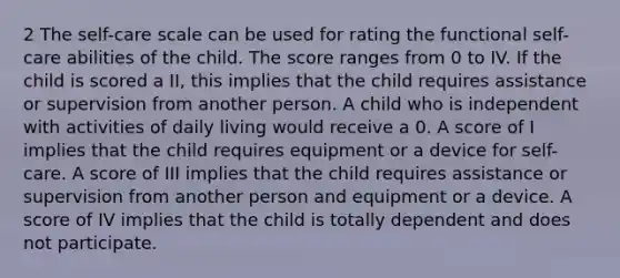 2 The self-care scale can be used for rating the functional self-care abilities of the child. The score ranges from 0 to IV. If the child is scored a II, this implies that the child requires assistance or supervision from another person. A child who is independent with activities of daily living would receive a 0. A score of I implies that the child requires equipment or a device for self-care. A score of III implies that the child requires assistance or supervision from another person and equipment or a device. A score of IV implies that the child is totally dependent and does not participate.