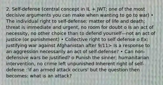 2. Self-defense (central concept in IL + JWT; one of the most decisive arguments you can make when wanting to go to war) • The individual right to self-defense: matter of life and death; threat is immediate and urgent, no room for doubt o Is an act of necessity, no other choice than to defend yourself—not an act of justice (or punishment) • Collective right to self defense o Ex: justifying war against Afghanistan after 9/11> Is a response to an aggression necessarily an act of self-defense? • Can non-defensive wars be justified? o Punish the sinner; humanitarian intervention, no crime left unpunished Inherent right of self-defense :'if an armed attack occurs' but the question then becomes: what is an attack?